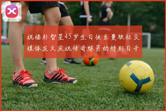 祝福朴智星45岁生日快乐曼联社交媒体发文庆祝传奇球员的特别日子