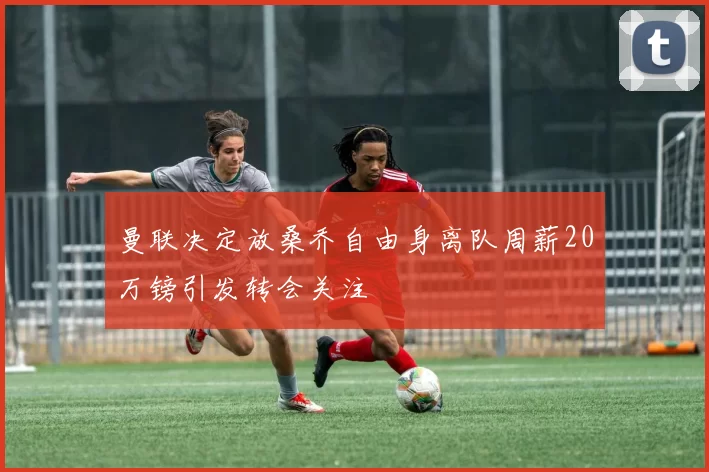 曼联决定放桑乔自由身离队周薪20万镑引发转会关注