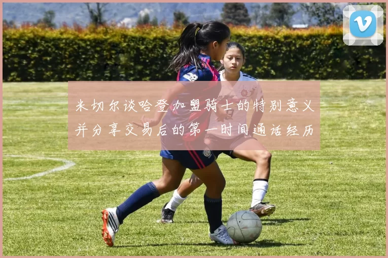 米切尔谈哈登加盟骑士的特别意义并分享交易后的第一时间通话经历