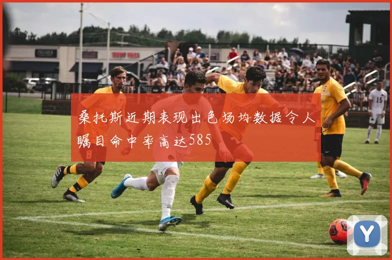 桑托斯近期表现出色场均数据令人瞩目命中率高达585