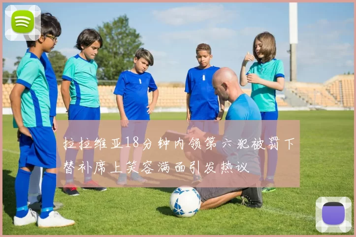 拉拉维亚18分钟内领第六犯被罚下替补席上笑容满面引发热议