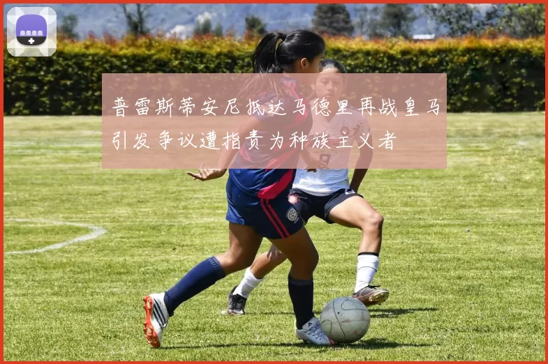 普雷斯蒂安尼抵达马德里再战皇马引发争议遭指责为种族主义者