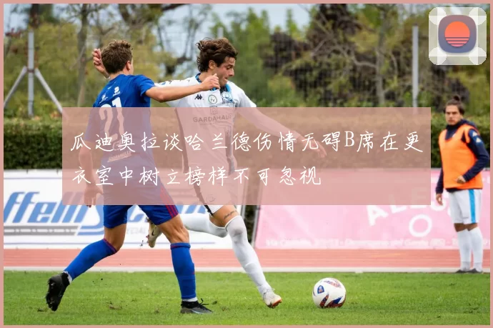 瓜迪奥拉谈哈兰德伤情无碍B席在更衣室中树立榜样不可忽视