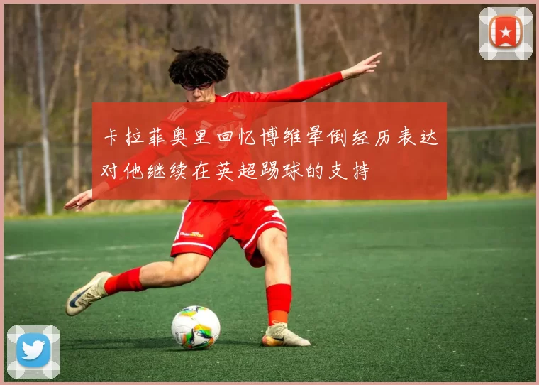 卡拉菲奥里回忆博维晕倒经历表达对他继续在英超踢球的支持
