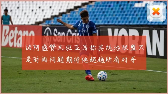 诺阿盛赞文班亚马称其统治联盟只是时间问题期待他超越所有对手