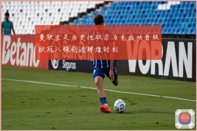 曼联女足历史性双杀马竞成功晋级欧冠八强创造辉煌时刻