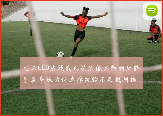 尤文CEO质疑裁判执法能力凯利红牌引发争议为何选择经验不足裁判执法欧冠比赛