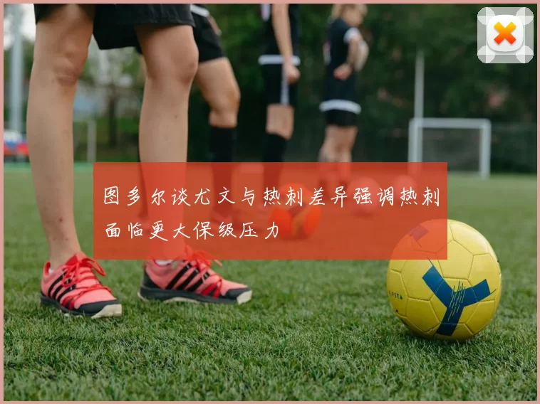 图多尔谈尤文与热刺差异强调热刺面临更大保级压力