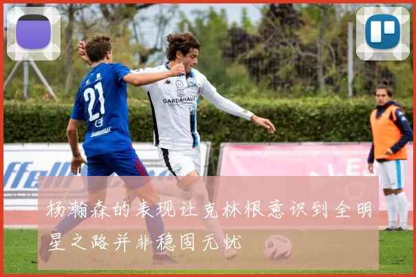 杨瀚森的表现让克林根意识到全明星之路并非稳固无忧