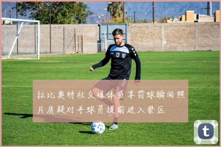 拉比奥特社交媒体分享罚球瞬间照片质疑对手球员提前进入禁区
