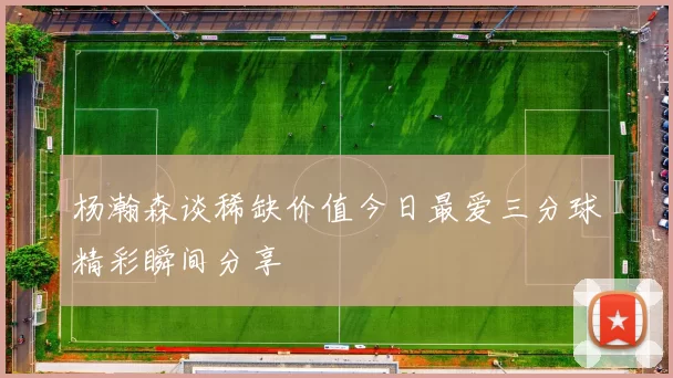 杨瀚森谈稀缺价值今日最爱三分球精彩瞬间分享