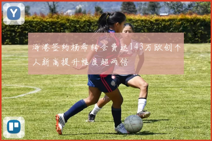 海港签约杨希转会费达143万欧创个人新高提升幅度超两倍