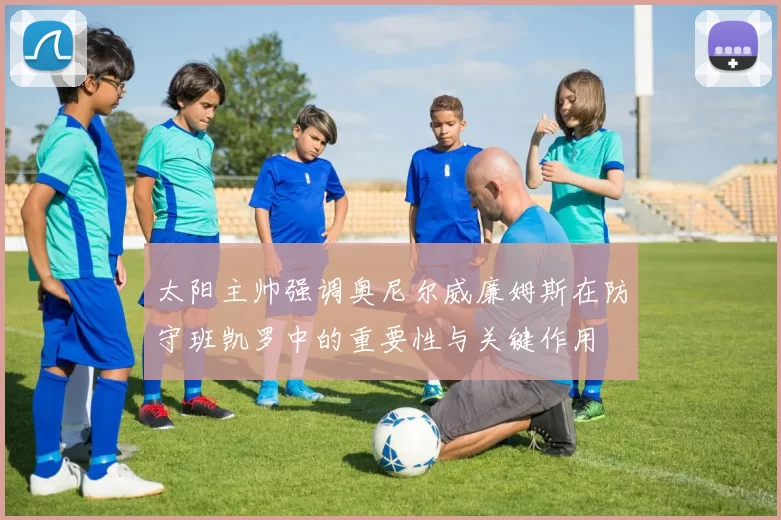 太阳主帅强调奥尼尔威廉姆斯在防守班凯罗中的重要性与关键作用