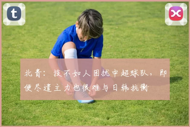 北青：技不如人困扰中超球队，即便尽遣主力也很难与日韩抗衡