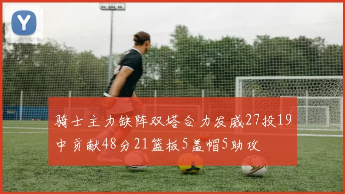 骑士主力缺阵双塔合力发威27投19中贡献48分21篮板5盖帽5助攻